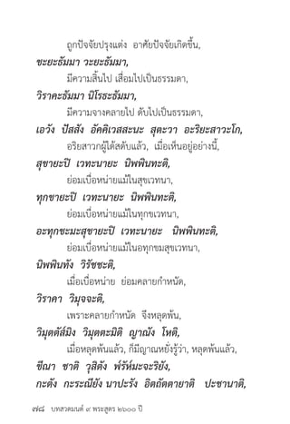 บทสวดมนต์ ๙ พระสูตร ๒๖๐๐ ปี
	 ถูกปัจจัยปรุงแต่ง อาศัยปัจจัยเกิดขึ้น,
ขะยะธัมมา วะยะธัมมา,
	 มีความสิ้นไป เสื่อมไปเป็นธรรมดา,
วิราคะธัมมา นิโรธะธัมมา,
	 มีความจางคลายไป ดับไปเป็นธรรมดา,
เอวัง ปัสสัง อัคคิเวสสะนะ สุตะวา อะริยะสาวะโก,
	 อริยสาวกผู้ได้สดับแล้ว, เมื่อเห็นอยู่อย่างนี้,
สุขายะปิ เวทะนายะ นิพพินทะติ,
	 ย่อมเบื่อหน่ายแม้ในสุขเวทนา,
ทุกขายะปิ เวทะนายะ นิพพินทะติ,
	 ย่อมเบื่อหน่ายแม้ในทุกขเวทนา,
อะทุกขะมะสุขายะปิ เวทะนายะ นิพพินทะติ,
	 ย่อมเบื่อหน่ายแม้ในอทุกขมสุขเวทนา,
นิพพินทัง วิรัชชะติ,
	 เมื่อเบื่อหน่าย ย่อมคลายกำ�หนัด,
วิราคา วิมุจจะติ,
	 เพราะคลายกำ�หนัด จึงหลุดพ้น,
วิมุตตัส๎มิง วิมุตตะมิติ ญาณัง โหติ,
	 เมื่อหลุดพ้นแล้ว, ก็มีญาณหยั่งรู้ว่า, หลุดพ้นแล้ว,
ขีณา ชาติ วุสิตัง พ๎รัห๎มะจะริยัง,
กะตัง กะระณียัง นาปะรัง อิตถัตตายาติ ปะชานาติ,
๗๘
 