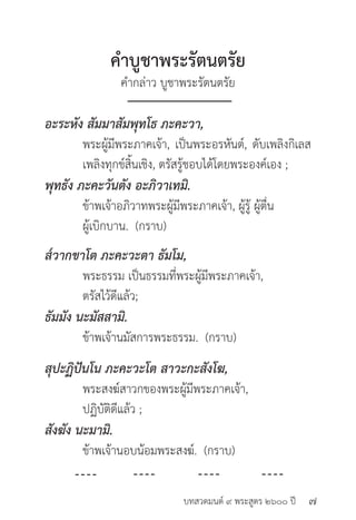 บทสวดมนต์ ๙ พระสูตร ๒๖๐๐ ปี
คำ�บูชาพระรัตนตรัย
คำ�กล่าว บูชาพระรัตนตรัย
อะระหัง สัมมาสัมพุทโธ ภะคะวา,
	 พระผู้มีพระภาคเจ้า, เป็นพระอรหันต์, ดับเพลิงกิเลส
	 เพลิงทุกข์สิ้นเชิง, ตรัสรู้ชอบได้โดยพระองค์เอง ;
พุทธัง ภะคะวันตัง อะภิวาเทมิ.
	 ข้าพเจ้าอภิวาทพระผู้มีพระภาคเจ้า, ผู้รู้ ผู้ตื่น
	 ผู้เบิกบาน. (กราบ)
ส๎วากขาโต ภะคะวะตา ธัมโม,
	 พระธรรม เป็นธรรมที่พระผู้มีพระภาคเจ้า,
	 ตรัสไว้ดีแล้ว;
ธัมมัง นะมัสสามิ.
	 ข้าพเจ้านมัสการพระธรรม. (กราบ)
สุปะฏิปันโน ภะคะวะโต สาวะกะสังโฆ,
	 พระสงฆ์สาวกของพระผู้มีพระภาคเจ้า,
	 ปฏิบัติดีแล้ว ;
สังฆัง นะมามิ.
	 ข้าพเจ้านอบน้อมพระสงฆ์. (กราบ)
๗
 