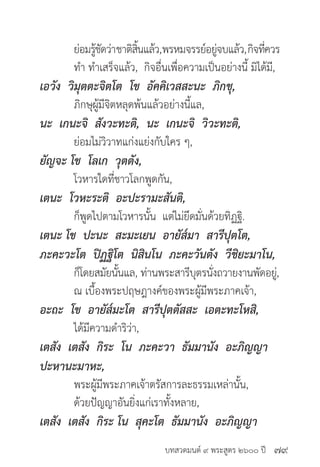 บทสวดมนต์ ๙ พระสูตร ๒๖๐๐ ปี
	 ย่อมรู้ชัดว่าชาติสิ้นแล้ว,พรหมจรรย์อยู่จบแล้ว,กิจที่ควร
	 ทำ� ทำ�เสร็จแล้ว, กิจอื่นเพื่อความเป็นอย่างนี้ มิได้มี,
เอวัง วิมุตตะจิตโต โข อัคคิเวสสะนะ ภิกขุ,
	 ภิกษุผู้มีจิตหลุดพ้นแล้วอย่างนี้แล,
นะ เกนะจิ สังวะทะติ, นะ เกนะจิ วิวะทะติ,
	 ย่อมไม่วิวาทแก่งแย่งกับใคร ๆ,
ยัญจะ โข โลเก วุตตัง,
	 โวหารใดที่ชาวโลกพูดกัน,
เตนะ โวหะระติ อะปะรามะสันติ,
	 ก็พูดไปตามโวหารนั้น แต่ไม่ยึดมั่นด้วยทิฏฐิ.
เตนะ โข ปะนะ สะมะเยน อายัส๎มา สารีปุตโต,
ภะคะวะโต ปิฏฐิโต นิสินโน ภะคะวันตัง วีชิยะมาโน,
	 ก็โดยสมัยนั้นแล, ท่านพระสารีบุตรนั่งถวายงานพัดอยู่,
	 ณ เบื้องพระปฤษฎางค์ของพระผู้มีพระภาคเจ้า,
อะถะ โข อายัส๎มะโต สารีปุตตัสสะ เอตะทะโหสิ,
	 ได้มีความดำ�ริว่า,
เตสัง เตสัง กิระ โน ภะคะวา ธัมมานัง อะภิญญา
ปะหานะมาหะ,
	 พระผู้มีพระภาคเจ้าตรัสการละธรรมเหล่านั้น,
	 ด้วยปัญญาอันยิ่งแก่เราทั้งหลาย,
เตสัง เตสัง กิระ โน สุคะโต ธัมมานัง อะภิญญา
๗๙
 