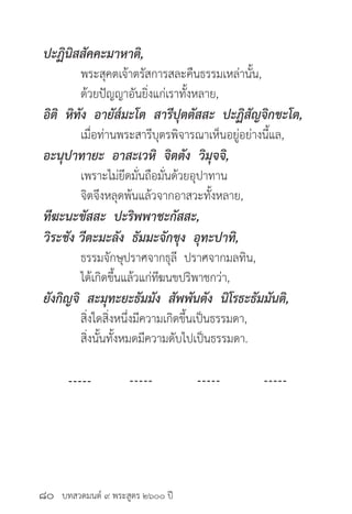 บทสวดมนต์ ๙ พระสูตร ๒๖๐๐ ปี
ปะฏินิสสัคคะมาหาติ,
	 พระสุคตเจ้าตรัสการสละคืนธรรมเหล่านั้น,
	 ด้วยปัญญาอันยิ่งแก่เราทั้งหลาย,
อิติ หิทัง อายัส๎มะโต สารีปุตตัสสะ ปะฏิสัญจิกขะโต,
	 เมื่อท่านพระสารีบุตรพิจารณาเห็นอยู่อย่างนี้แล,
อะนุปาทายะ อาสะเวหิ จิตตัง วิมุจจิ,
	 เพราะไม่ยึดมั่นถือมั่นด้วยอุปาทาน
	 จิตจึงหลุดพ้นแล้วจากอาสวะทั้งหลาย,
ทีฆะนะขัสสะ ปะริพพาชะกัสสะ,
วิระชัง วีตะมะลัง ธัมมะจักขุง อุทะปาทิ,
	 ธรรมจักษุปราศจากธุลี ปราศจากมลทิน,
	 ได้เกิดขึ้นแล้วแก่ทีฆนขปริพาชกว่า,
ยังกิญจิ สะมุทะยะธัมมัง สัพพันตัง นิโรธะธัมมันติ,
	 สิ่งใดสิ่งหนึ่งมีความเกิดขึ้นเป็นธรรมดา,
	 สิ่งนั้นทั้งหมดมีความดับไปเป็นธรรมดา.
๘๐
 