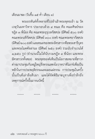 บทสวดมนต์ ๙ พระสูตร ๒๖๐๐ ปี
เดือนมาฆะ (วันขึ้น ๑๕ ค่ำ� เดือน ๓)
	 พระอรหันต์ทั้งหลายที่ไปเข้าเฝ้าพระพุทธเจ้า ณ วัด
เวฬุวันมหาวิหาร ประกอบด้วย ๔ คณะ คือ คณะศิษย์ของ
ชฎิล ๓ พี่น้อง คือ คณะพระอุรุเวลกัสสปะ (มีศิษย์ ๕๐๐ องค์)
คณะพระนทีกัสสปะ (มีศิษย์ ๓๐๐ องค์) คณะพระคยากัสสปะ
(มีศิษย์๒๐๐องค์)และคณะของพระอัครสาวกคือพระสารีบุตร
และพระโมคคัลลานะ (มีศิษย์ ๒๕๐ องค์) รวมนับจำ�นวนได้
๑,๒๕๐ รูป (จำ�นวนนี้ไม่ได้นับรวมชฎิล ๓ พี่น้อง และพระ
อัครสาวกทั้งสอง) พระพุทธองค์เห็นเป็นโอกาสเหมาะที่สาวก
ต่างมาประชุมกันหมู่ใหญ่จึงทรงแสดงโอวาทปาติโมกข์เพื่อเป็น
หลักในการประพฤติธรรมและเผยแผ่ธรรม การประชุมในครั้ง
นั้นเป็นที่เล่าลือสืบมา และได้จัดพิธีมาฆบูชาเพื่อรำ�ลึกถึง
เหตุการณ์ครั้งนั้นมาจนบัดนี้
๘๒
 