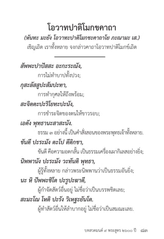บทสวดมนต์ ๙ พระสูตร ๒๖๐๐ ปี
โอวาทปาติโมกขคาถา
(หันทะ มะยัง โอวาทะปาติโมกขะคาถาโย ภะณามะ เส.)
เชิญเถิด เราทั้งหลาย จงกล่าวคาถาโอวาทปาติโมกข์เถิด
สัพพะปาปัสสะ อะกะระณัง, 	
	 การไม่ทำ�บาปทั้งปวง;
กุสะลัสสูปะสัมปะทา,	 	
	 การทำ�กุศลให้ถึงพร้อม;
สะจิตตะปะริโยทะปะนัง,	 	
	 การชำ�ระจิตของตนให้ขาวรอบ;
เอตัง พุทธานะสาสะนัง. 	
	 ธรรม ๓ อย่างนี้ เป็นคำ�สั่งสอนของพระพุทธเจ้าทั้งหลาย.
ขันตี ปะระมัง ตะโป ตีติกขา, 		
	 ขันตี คือความอดกลั้น เป็นธรรมเครื่องเผากิเลสอย่างยิ่ง;
นิพพานัง ปะระมัง วะทันติ พุทธา,
	 ผู้รู้ทั้งหลาย กล่าวพระนิพพานว่าเป็นธรรมอันยิ่ง;
นะ หิ ปัพพะชิโต ปะรูปะฆาตี, 		
	 ผู้กำ�จัดสัตว์อื่นอยู่ ไม่ชื่อว่าเป็นบรรพชิตเลย;
สะมะโณ โหติ ปะรัง วิเหฐะยันโต. 	
	 ผู้ทำ�สัตว์อื่นให้ลำ�บากอยู่ ไม่ชื่อว่าเป็นสมณะเลย.
๘๓
 