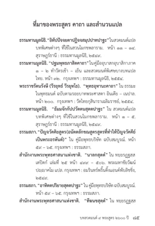 บทสวดมนต์ ๙ พระสูตร ๒๖๐๐ ปี
ที่มาของพระสูตร คาถา และสำ�นวนแปล
ธรรมทานมูลนิธิ.“อิทัปปัจจยตาปฏิจจสมุปปาทปาฐะ”ในสวดมนต์แปล
	 บทพิเศษต่างๆ ที่ใช้ในสวนโมกขพลาราม. หน้า ๑๑ – ๑๔.
	 สุราษฎร์ธานี : ธรรมทานมูลนิธิ, ๒๕๔๙.
ธรรมทานมูลนิธิ. “ปฐมพุทธภาสิตคาถา”ในคู่มืออุบาสกอุบาสิกาภาค
	 ๑ – ๒ ทำ�วัตรเช้า – เย็น และสวดมนต์พิเศษบางบทแปล
	 ไทย. หน้า ๓๒. กรุงเทพฯ : ธรรมทานมูลนิธิ, ๒๕๕๔.
พระราชรัตนรังษี (วีรยุทธ์ วีรยุทโธ). “พุทธอุทานะคาถา” ใน ธรรมะ
	 ในพุทธมนต์ ฉบับตามรอยบาทพระศาสดา อินเดีย – เนปาล.
	 หน้า ๒๐๐. กรุงเทพฯ : วัดไทยกุสินาราเฉลิมราชย์, ๒๕๕๔.
ธรรมทานมูลนิธิ. “ธัมมจักกัปปวัตตนสุตตปาฐะ” ใน สวดมนต์แปล
	 บทพิเศษต่างๆ ที่ใช้ในสวนโมกขพลาราม. หน้า ๑ – ๕.
	 สุราษฎร์ธานี : ธรรมทานมูลนิธิ, ๒๕๔๙.
ธรรมสภา.“ปัญจวัคคิยสูตร(อนัตตลักขณสูตรสูตรที่ทำ�ให้ปัญจวัคคีย์
	 เป็นพระอรหันต์)” ใน คู่มือพุทธบริษัท ฉบับสมบูรณ์. หน้า
	 ๕๙ – ๖๕. กรุงเทพฯ : ธรรมสภา.
สำ�นักงานพระพุทธศาสนาแห่งชาติ. “นาลกสุตตํ” ใน ทยฺยรฏฺฐสฺส
	 เตปิตกํ เล่มที่ ๒๕ หน้า ๔๙๙ – ๕๐๖. พระมหาชัยวัฒน์
	 ปญฺญาคโม แปล. กรุงเทพฯ : อมรินทร์พริ้นติ้งแอนด์พับลิชชิ่ง,
	 ๒๕๔๙.
ธรรมสภา.“อาทิตตปริยายสุตตปาฐะ”ในคู่มือพุทธบริษัทฉบับสมบูรณ์.
	 หน้า ๕๙ – ๖๕. กรุงเทพฯ : ธรรมสภา.
สำ�นักงานพระพุทธศาสนาแห่งชาติ. “ทีฆนขสุตฺตํ” ใน ทยฺยรฏฺฐสฺส
๘๕
 
