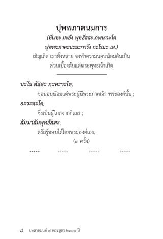 บทสวดมนต์ ๙ พระสูตร ๒๖๐๐ ปี
ปุพพภาคนมการ
(หันทะ มะยัง พุทธัสสะ ภะคะวะโต
ปุพพะภาคะนะมะการัง กะโรมะ เส.)
เชิญเถิด เราทั้งหลาย จงทำ�ความนอบน้อมอันเป็น
ส่วนเบื้องต้นแด่พระพุทธเจ้าเถิด
นะโม ตัสสะ ภะคะวะโต, 	 	
	 ขอนอบน้อมแด่พระผู้มีพระภาคเจ้า พระองค์นั้น ;
อะระหะโต, 			
	 ซึ่งเป็นผู้ไกลจากกิเลส ;
สัมมาสัมพุทธัสสะ.		
	 ตรัสรู้ชอบได้โดยพระองค์เอง.
(๓ ครั้ง)
๘
 