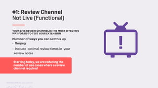 TwitchCon 2018 San Jose, California
YOUR LIVE REVIEW CHANNEL IS THE MOST EFFECTIVE
WAY FOR US TO TEST YOUR EXTENSION
Number of ways you can set this up
- ffmpeg
- Include optimal review times in your
review notes
#1: Review Channel
Not Live (Functional)
Starting today, we are reducing the
number of use cases where a review
channel required
 
