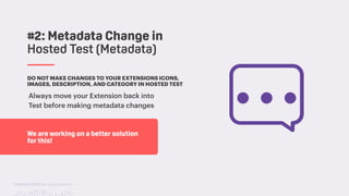 TwitchCon 2018 San Jose, California
DO NOT MAKE CHANGES TO YOUR EXTENSIONS ICONS,
IMAGES, DESCRIPTION, AND CATEGORY IN HOSTED TEST
Always move your Extension back into
Test before making metadata changes
#2: Metadata Change in
Hosted Test (Metadata)
We are working on a better solution
for this!
 