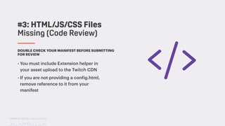 TwitchCon 2018 San Jose, California
DOUBLE CHECK YOUR MANIFEST BEFORE SUBMITTING
FOR REVIEW
- You must include Extension helper in
your asset upload to the Twitch CDN
- If you are not providing a config.html,
remove reference to it from your
manifest
#3: HTML/JS/CSS Files
Missing (Code Review)
 