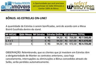 A Oportunidade que você precisava 
para participar do Salão WImoveis e 
Ganhar 100% de Bônus 
BÔNUS: AS ESTRELAS ON-LINE! 
A quantidade de Estrelas à serem bonificadas, será de acordo com a Mesa 
Bistrô Escolhida dentro do stand. 
OBSERVAÇÃO: Relembrando, que os clientes que já investem em Estrelas têm 
a obrigatoriedade de Manter os contratos anteriores, caso haja 
cancelamento, interrupções ou diminuições o Bônus concedidos através do 
Salão, serão perdidos automaticamente. 
 