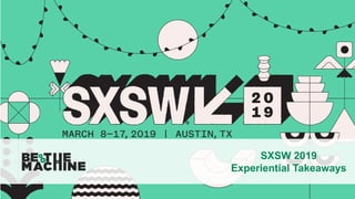 SXSW 2019
Experiential Takeaways
 
