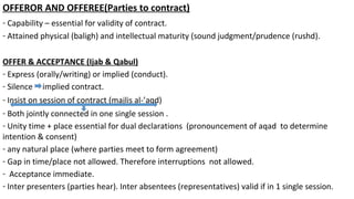 OFFEROR AND OFFEREE(Parties to contract)
- Capability – essential for validity of contract.
- Attained physical (baligh) and intellectual maturity (sound judgment/prudence (rushd).
OFFER & ACCEPTANCE (Ijab & Qabul)
- Express (orally/writing) or implied (conduct).
- Silence implied contract.
- Insist on session of contract (majlis al-’aqd)
- Both jointly connected in one single session .
- Unity time + place essential for dual declarations (pronouncement of aqad to determine
intention & consent)
- any natural place (where parties meet to form agreement)
- Gap in time/place not allowed. Therefore interruptions not allowed.
- Acceptance immediate.
- Inter presenters (parties hear). Inter absentees (representatives) valid if in 1 single session.
 
