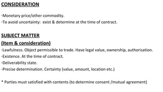 CONSIDERATION
-Monetary price/other commodity.
-To avoid uncertainty: exist & determine at the time of contract.
SUBJECT MATTER
(Item & consideration)
-Lawfulness. Object permissible to trade. Have legal value, ownership, authorisation.
-Existence. At the time of contract.
-Deliverability state.
-Precise determination. Certainty (value, amount, location etc.)
* Parties must satisfied with contents (to determine consent /mutual agreement)
 