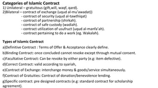 Categories of Islamic Contract
1) Unilateral – gratuitous (gift,will, waqf, qard).
2)Bilateral – contract of exchange (uqud al-mu’awadat))
- contract of security (uqud al-tawthiqat)
- contract of partnership (shirkah).
- contract of safe custody (wadiah).
- contract utilization of usufruct (uqud al-manfa’ah).
- contract pertaining to do a work (eg. Wakalah).
Types of Islamic Contract
a)Definitive Contract : Terms of Offer & Acceptance clearly define.
b)Binding Contract: once concluded cannot revoke except through mutual consent.
c)Facultative Contract: Can be revoke by either party (e.g: item defective).
d)Correct Contract: valid according to syariah,
e)Contract of Exchange: interchange money & goods/service simultaneously.
f)Contract of Gratuities: Contract of donation/benevolence lending.
g)Specific contract: pre designed contracts (e.g: standard contract for scholarship
agreement).
 