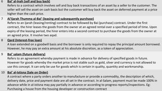 6 Bai’ al-Inah (sell and buy back)
Refers to a contract which involves sell and buy back transactions of an asset by a seller to the customer. The
seller will sell the asset on cash basis but the customer will buy back the asset on deferred payment at a price
higher than the cash price.
7 Ai’Ijarah Thumma al-Bai’ (leasing and subsequently purchase)
Refers to an Ijarah (leasing/renting) contract to be followed by Bai (purchase) contract. Under the first
contract, the hirer leases the goods from the owner at an agreed rental over a specified period of time. Upon
expiry of the leasing period, the hirer enters into a second contract to purchase the goods from the owner at
an agreed price. It involve two aqad.
8 Qard (Interest-free loan)
A loan extended on a goodwill basis and the borrower is only required to repay the principal amount borrowed.
However, he may pay an extra amount at his absolute discretion, as a token of appreciation.
9 Bai’ salam (future delivery)
Refers to an agreement whereby payment is made in advance for delivery of specified goods in future.
However for goods whereby the market price is not stable such as gold, silver and currency is not allowed to
use this concept. It can only be use for goods which is certain in quality, quantity and workmanship.
10 Bai’ al-Istisna (Sale on Order)
A contract where a party orders another to manufacture or provide a commodity, the description of which,
delivery date, price and payment date are all set in the contract. In al-Salam, payment must be made 100% in
advance while in al-istisna may pay partially in advance or according to progress reports/inspections. Eg:
Purchasing a house from the housing developer or construction contract
 