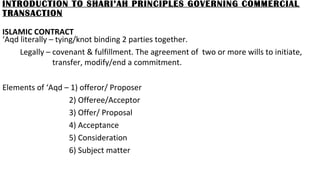 INTRODUCTION TO SHARI’AH PRINCIPLES GOVERNING COMMERCIAL
TRANSACTION
ISLAMIC CONTRACT
‘Aqd literally – tying/knot binding 2 parties together.
Legally – covenant & fulfillment. The agreement of two or more wills to initiate,
transfer, modify/end a commitment.
Elements of ‘Aqd – 1) offeror/ Proposer
2) Offeree/Acceptor
3) Offer/ Proposal
4) Acceptance
5) Consideration
6) Subject matter
 