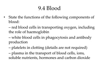 9.4 Blood
• State the functions of the following components of
blood:
– red blood cells in transporting oxygen, including
the role of haemoglobin
– white blood cells in phagocytosis and antibody
production
– platelets in clotting (details are not required)
– plasma in the transport of blood cells, ions,
soluble nutrients, hormones and carbon dioxide
 