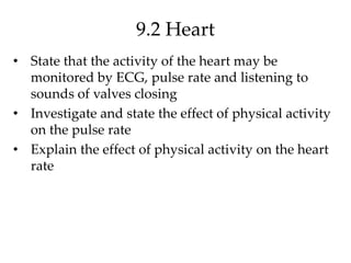 9.2 Heart
• State that the activity of the heart may be
monitored by ECG, pulse rate and listening to
sounds of valves closing
• Investigate and state the effect of physical activity
on the pulse rate
• Explain the effect of physical activity on the heart
rate
 