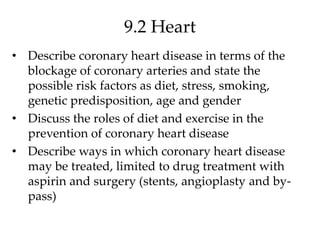9.2 Heart
• Describe coronary heart disease in terms of the
blockage of coronary arteries and state the
possible risk factors as diet, stress, smoking,
genetic predisposition, age and gender
• Discuss the roles of diet and exercise in the
prevention of coronary heart disease
• Describe ways in which coronary heart disease
may be treated, limited to drug treatment with
aspirin and surgery (stents, angioplasty and by-
pass)
 