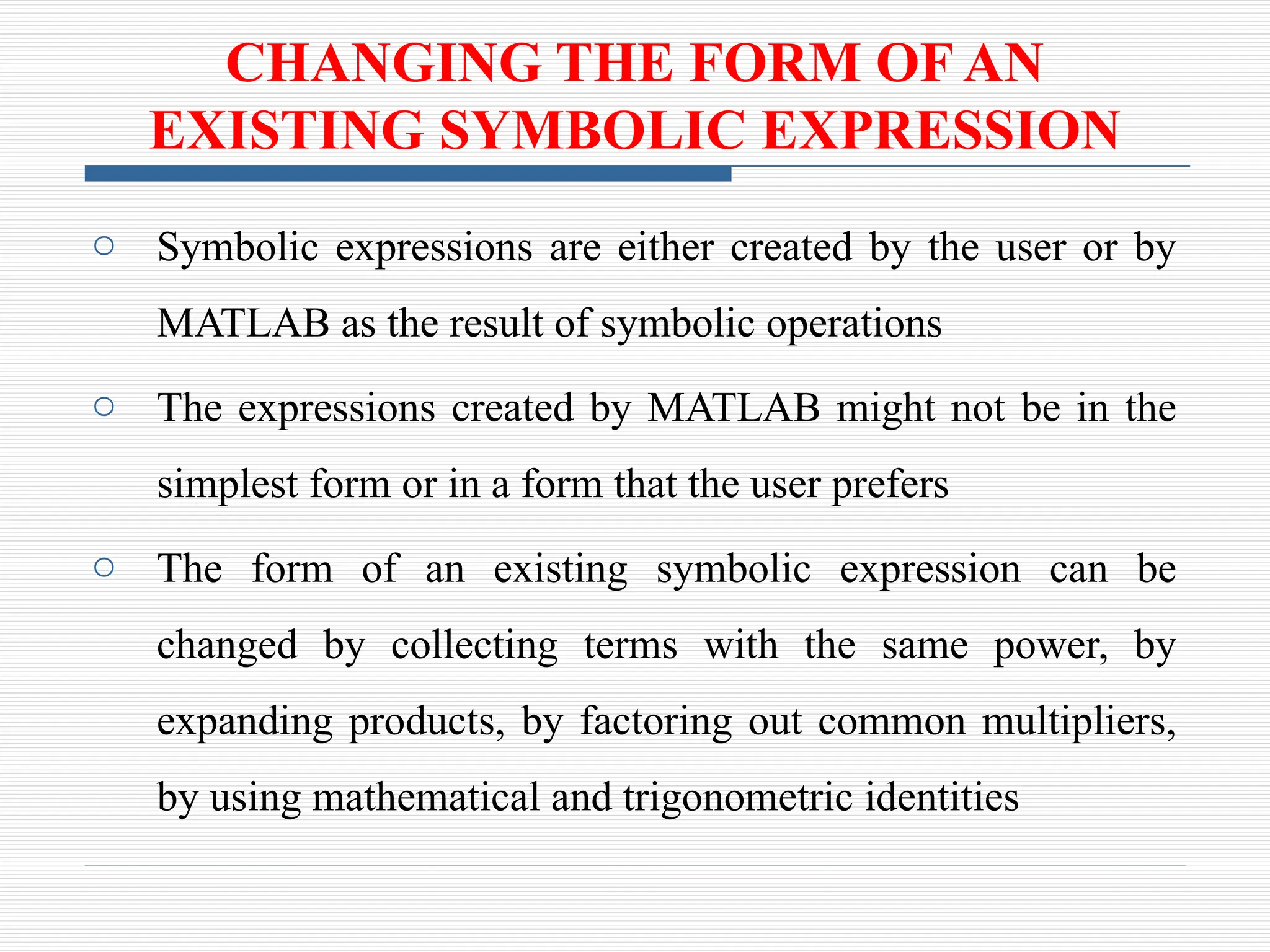 CHANGING THE FORM OF AN
EXISTING SYMBOLIC EXPRESSION
o Symbolic expressions are either created by the user or by
MATLAB as the result of symbolic operations
o The expressions created by MATLAB might not be in the
simplest form or in a form that the user prefers
o The form of an existing symbolic expression can be
changed by collecting terms with the same power, by
expanding products, by factoring out common multipliers,
by using mathematical and trigonometric identities
 