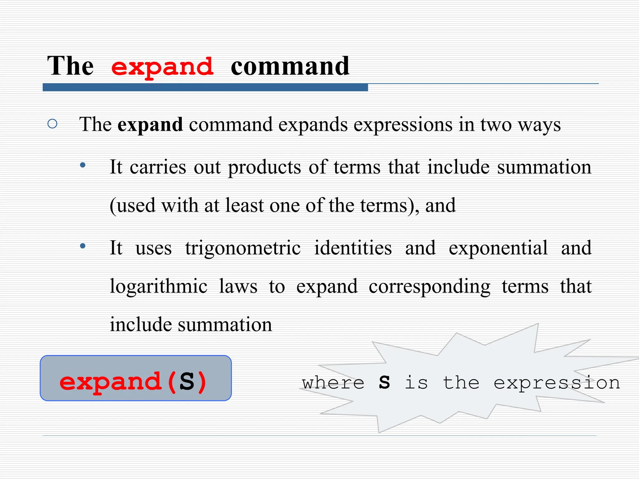 The expand command
o The expand command expands expressions in two ways
• It carries out products of terms that include summation
(used with at least one of the terms), and
• It uses trigonometric identities and exponential and
logarithmic laws to expand corresponding terms that
include summation
expand(S) where S is the expression
 