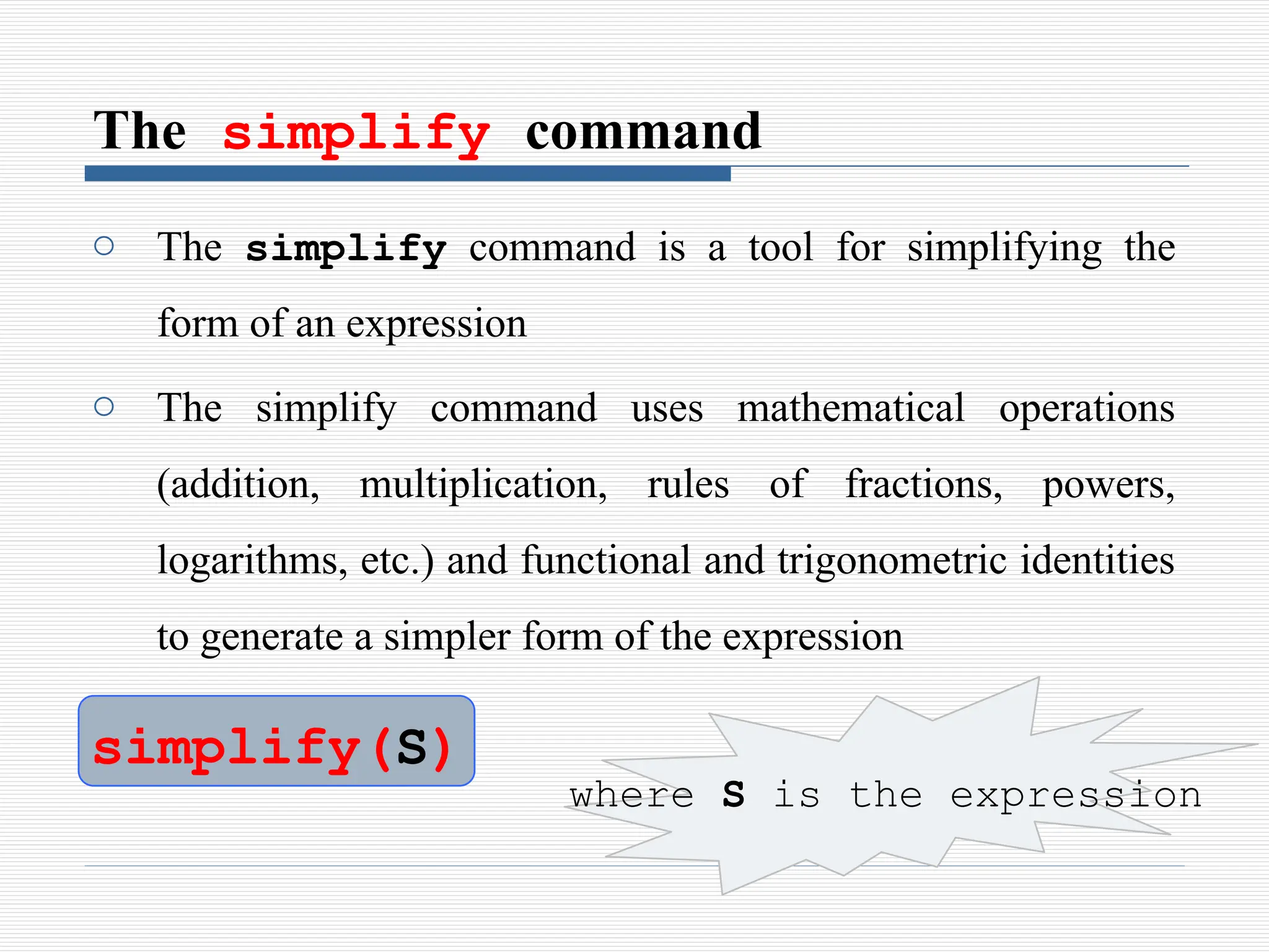 The simplify command
o The simplify command is a tool for simplifying the
form of an expression
o The simplify command uses mathematical operations
(addition, multiplication, rules of fractions, powers,
logarithms, etc.) and functional and trigonometric identities
to generate a simpler form of the expression
simplify(S)
where S is the expression
 