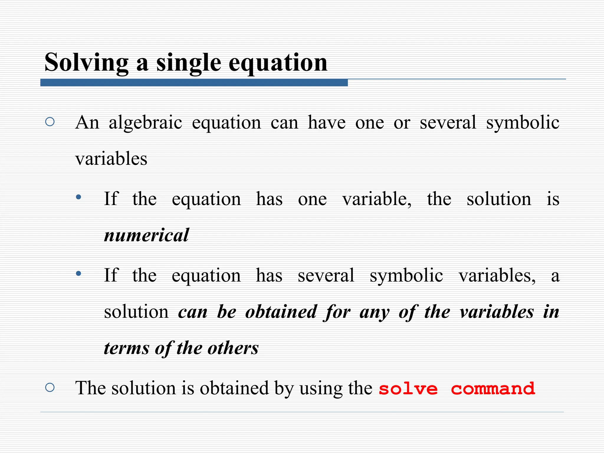 Solving a single equation
o An algebraic equation can have one or several symbolic
variables
• If the equation has one variable, the solution is
numerical
• If the equation has several symbolic variables, a
solution can be obtained for any of the variables in
terms of the others
o The solution is obtained by using the solve command
 