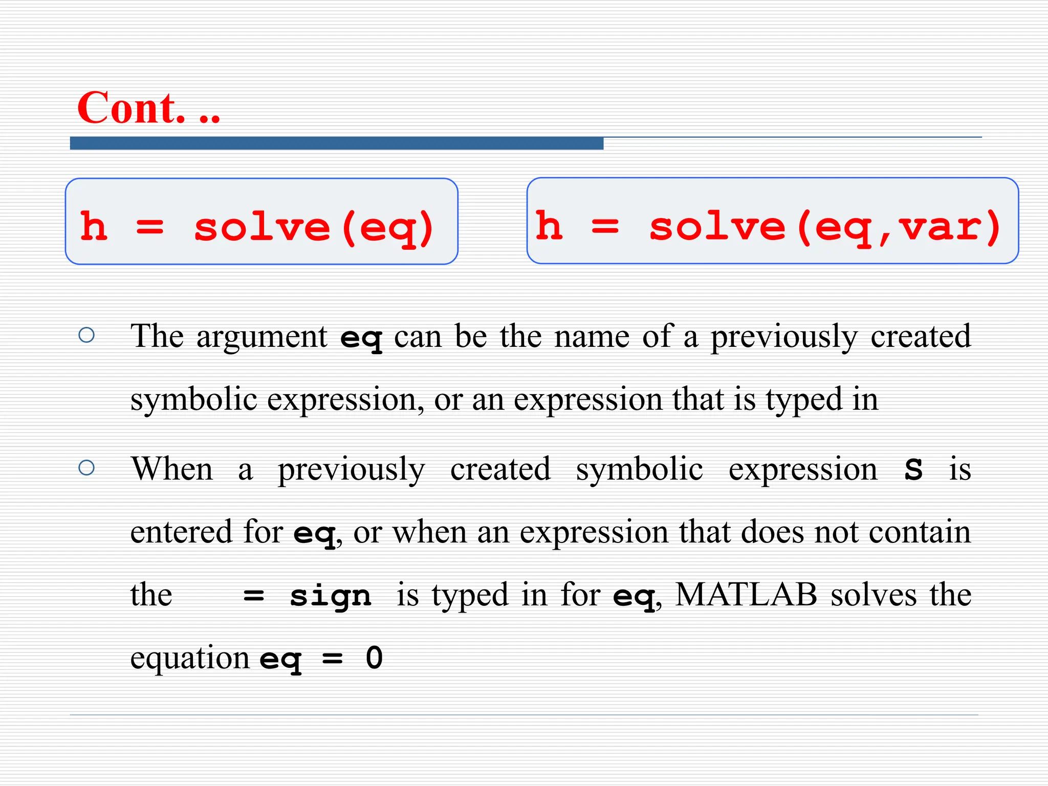 Cont. ..
o The argument eq can be the name of a previously created
symbolic expression, or an expression that is typed in
o When a previously created symbolic expression S is
entered for eq, or when an expression that does not contain
the = sign is typed in for eq, MATLAB solves the
equation eq = 0
h = solve(eq) h = solve(eq,var)
 