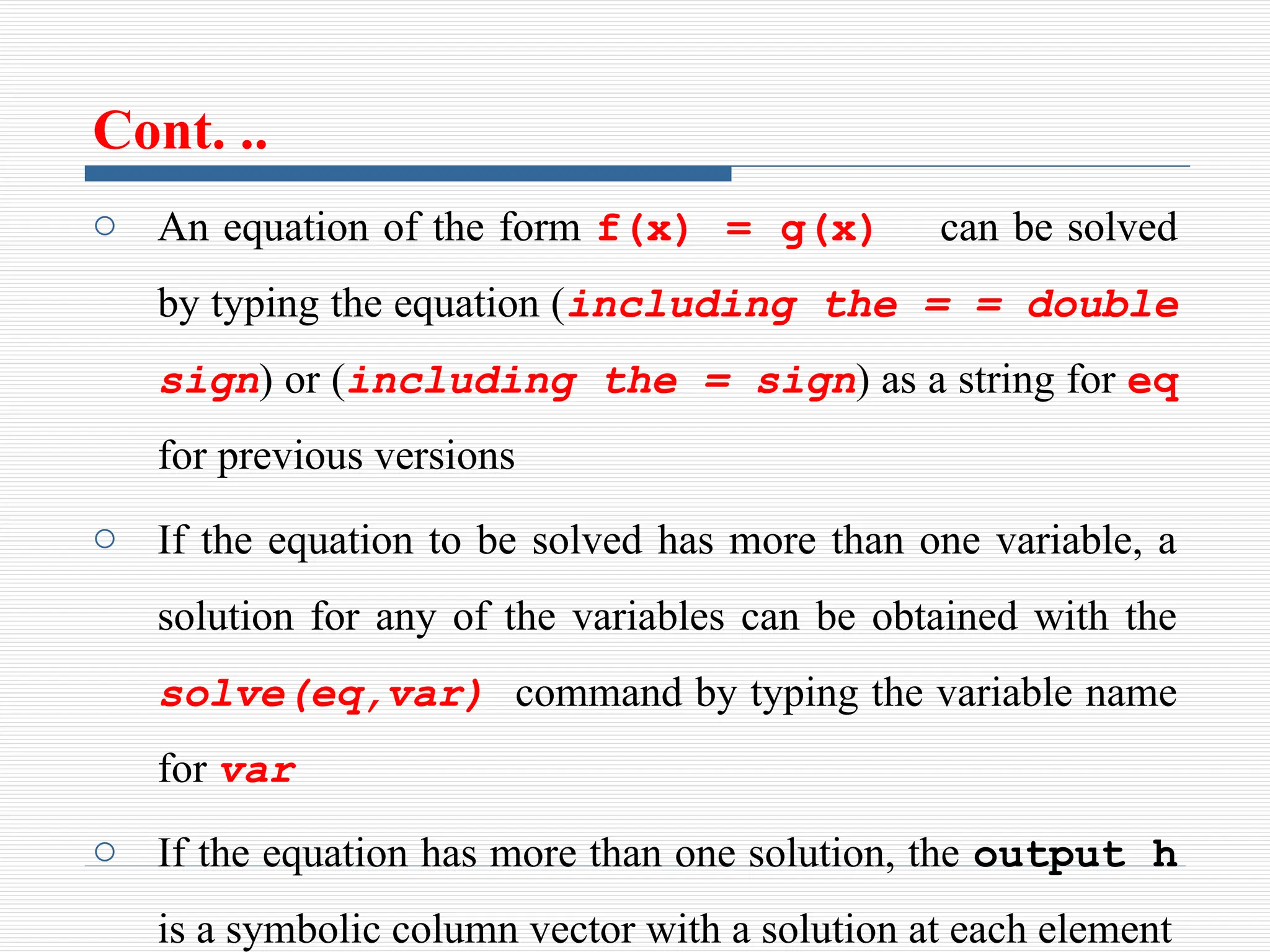 Cont. ..
o An equation of the form f(x) = g(x) can be solved
by typing the equation (including the = = double
sign) or (including the = sign) as a string for eq
for previous versions
o If the equation to be solved has more than one variable, a
solution for any of the variables can be obtained with the
solve(eq,var) command by typing the variable name
for var
o If the equation has more than one solution, the output h
is a symbolic column vector with a solution at each element
 