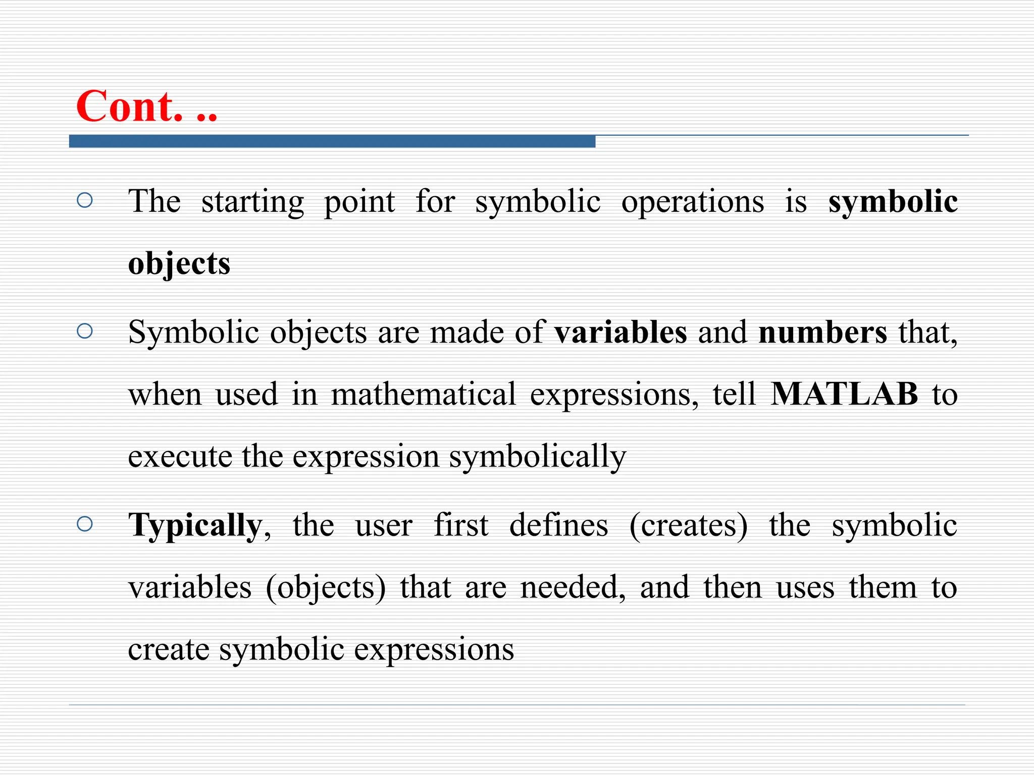 Cont. ..
o The starting point for symbolic operations is symbolic
objects
o Symbolic objects are made of variables and numbers that,
when used in mathematical expressions, tell MATLAB to
execute the expression symbolically
o Typically, the user first defines (creates) the symbolic
variables (objects) that are needed, and then uses them to
create symbolic expressions
 
