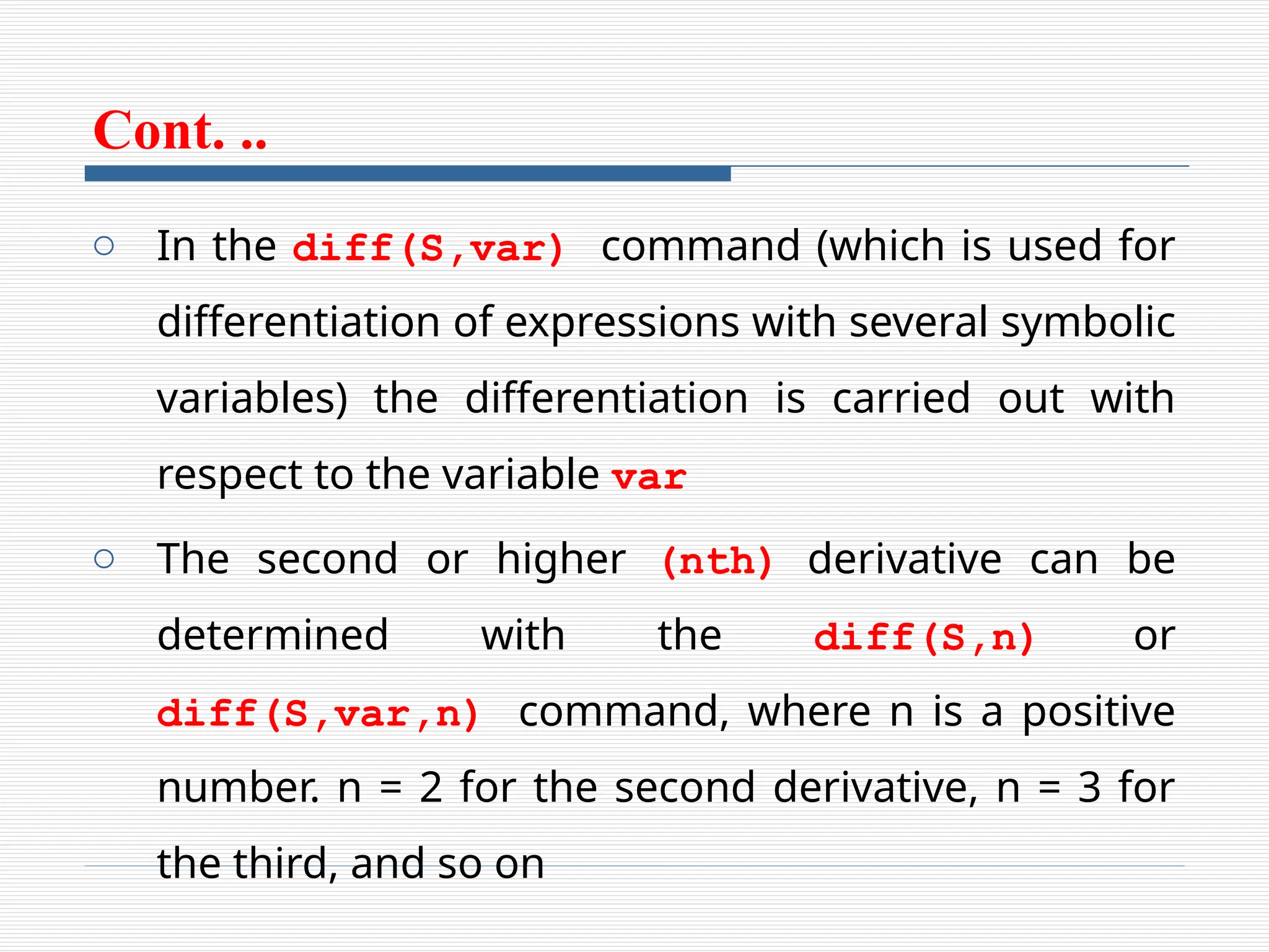 Cont. ..
o In the diff(S,var) command (which is used for
differentiation of expressions with several symbolic
variables) the differentiation is carried out with
respect to the variable var
o The second or higher (nth) derivative can be
determined with the diff(S,n) or
diff(S,var,n) command, where n is a positive
number. n = 2 for the second derivative, n = 3 for
the third, and so on
 