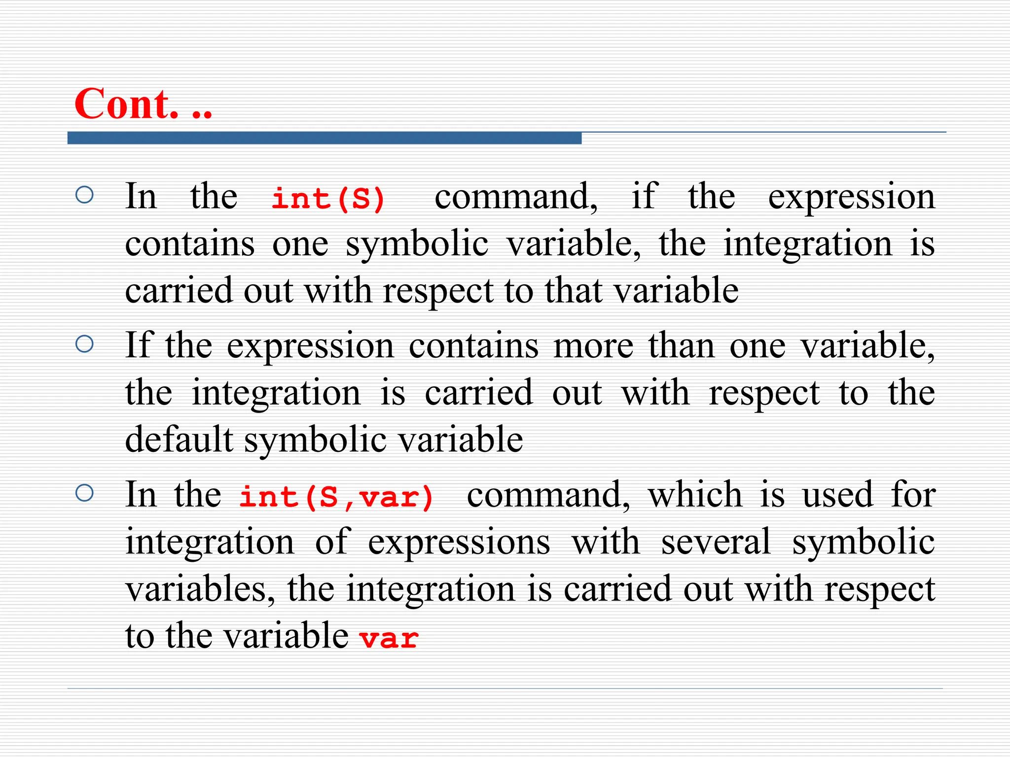 Cont. ..
o In the int(S) command, if the expression
contains one symbolic variable, the integration is
carried out with respect to that variable
o If the expression contains more than one variable,
the integration is carried out with respect to the
default symbolic variable
o In the int(S,var) command, which is used for
integration of expressions with several symbolic
variables, the integration is carried out with respect
to the variable var
 