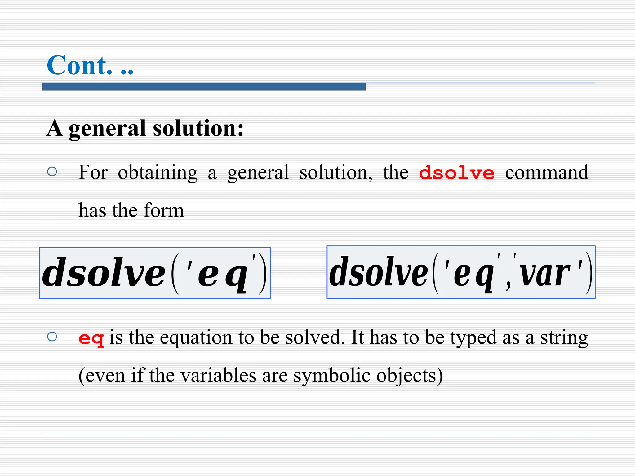 Cont. ..
A general solution:
o For obtaining a general solution, the dsolve command
has the form
o eq is the equation to be solved. It has to be typed as a string
(even if the variables are symbolic objects)
𝒅𝒔𝒐𝒍𝒗𝒆(′𝒆𝒒′
) 𝒅𝒔𝒐𝒍𝒗𝒆(′𝒆𝒒′
,′
𝒗𝒂𝒓 ′)
 