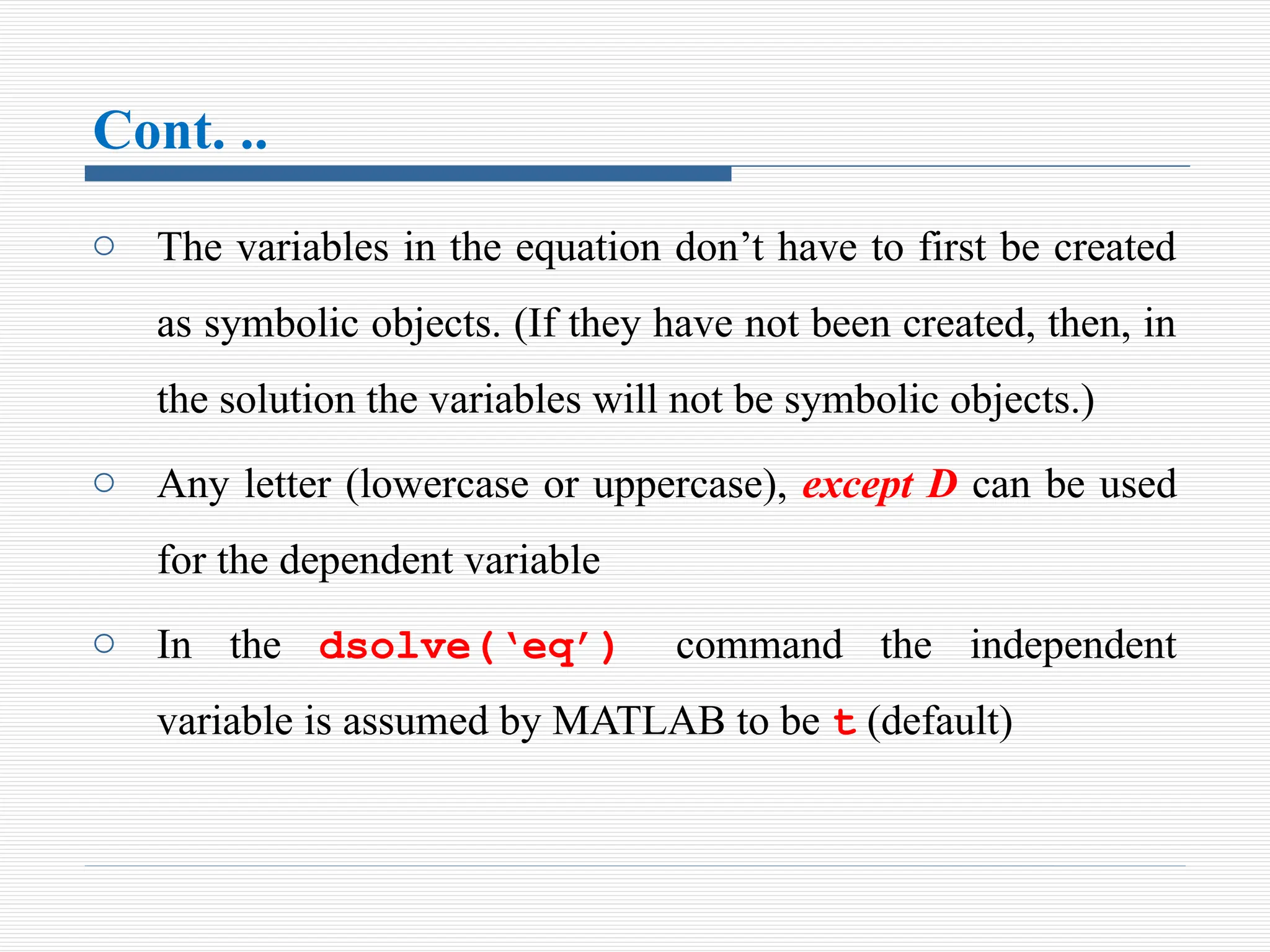Cont. ..
o The variables in the equation don’t have to first be created
as symbolic objects. (If they have not been created, then, in
the solution the variables will not be symbolic objects.)
o Any letter (lowercase or uppercase), except D can be used
for the dependent variable
o In the dsolve(‘eq’) command the independent
variable is assumed by MATLAB to be t (default)
 