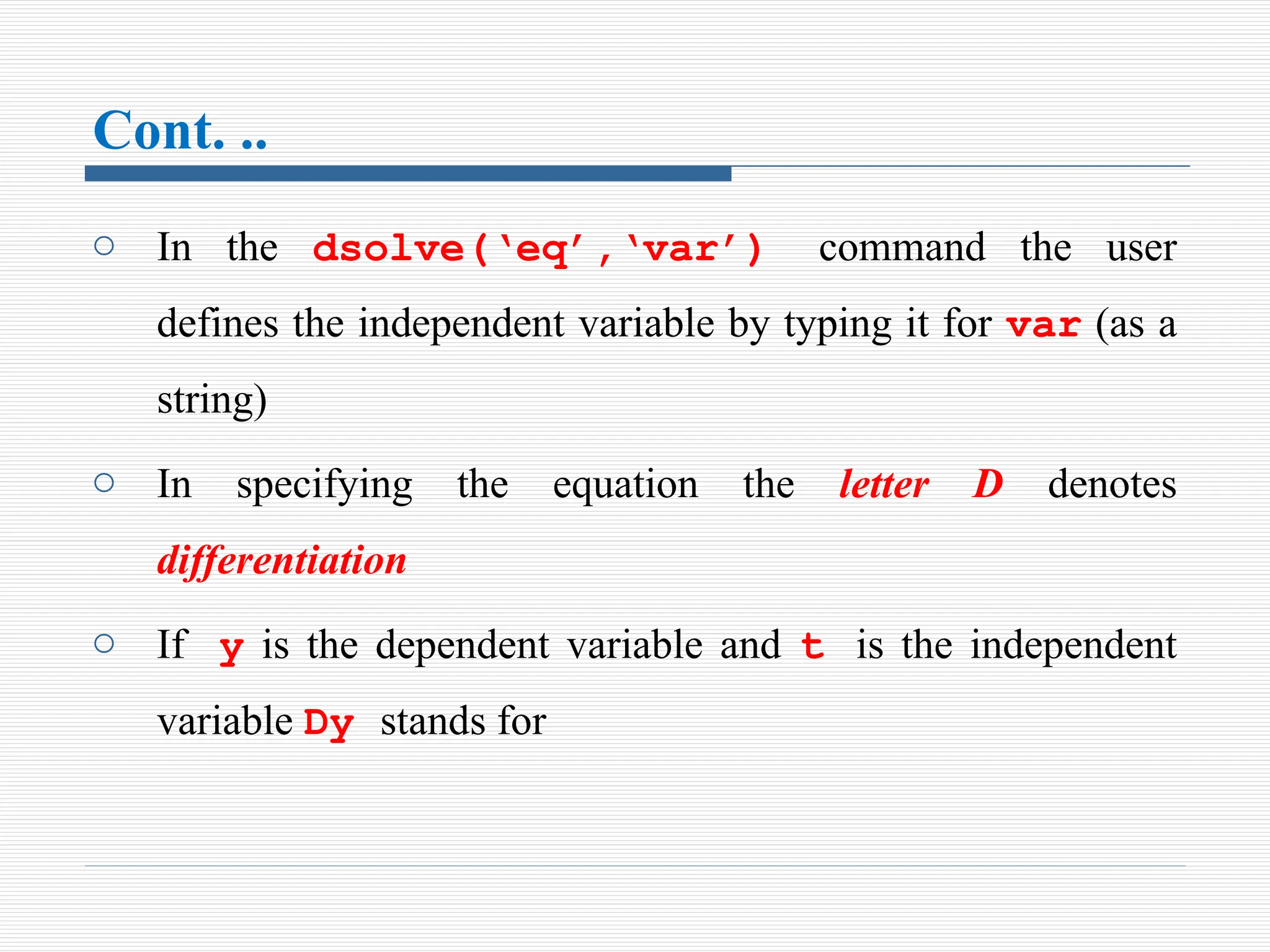 Cont. ..
o In the dsolve(‘eq’,‘var’) command the user
defines the independent variable by typing it for var (as a
string)
o In specifying the equation the letter D denotes
differentiation
o If y is the dependent variable and t is the independent
variable Dy stands for
 