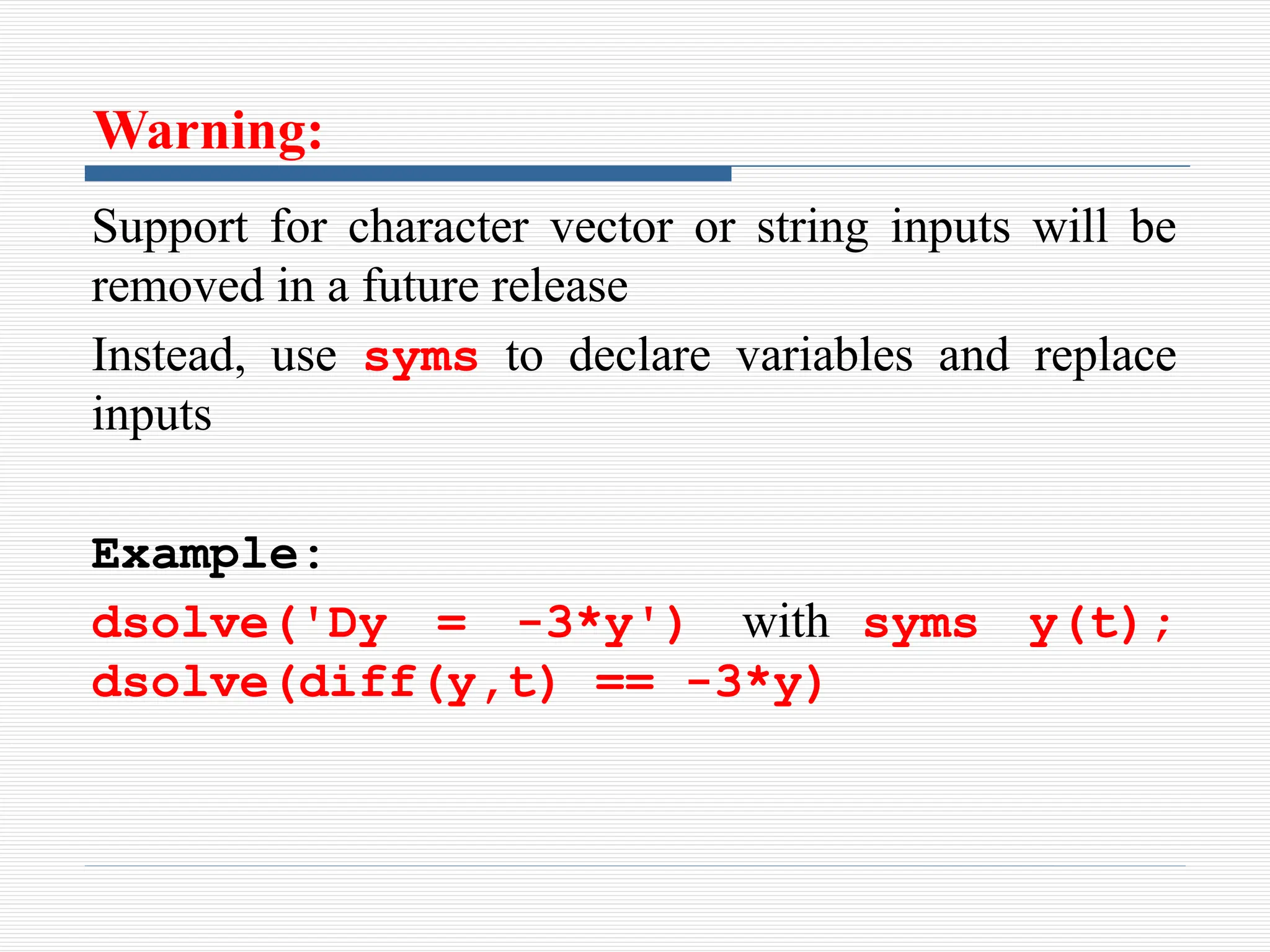 Warning:
Support for character vector or string inputs will be
removed in a future release
Instead, use syms to declare variables and replace
inputs
Example:
dsolve('Dy = -3*y') with syms y(t);
dsolve(diff(y,t) == -3*y)
 