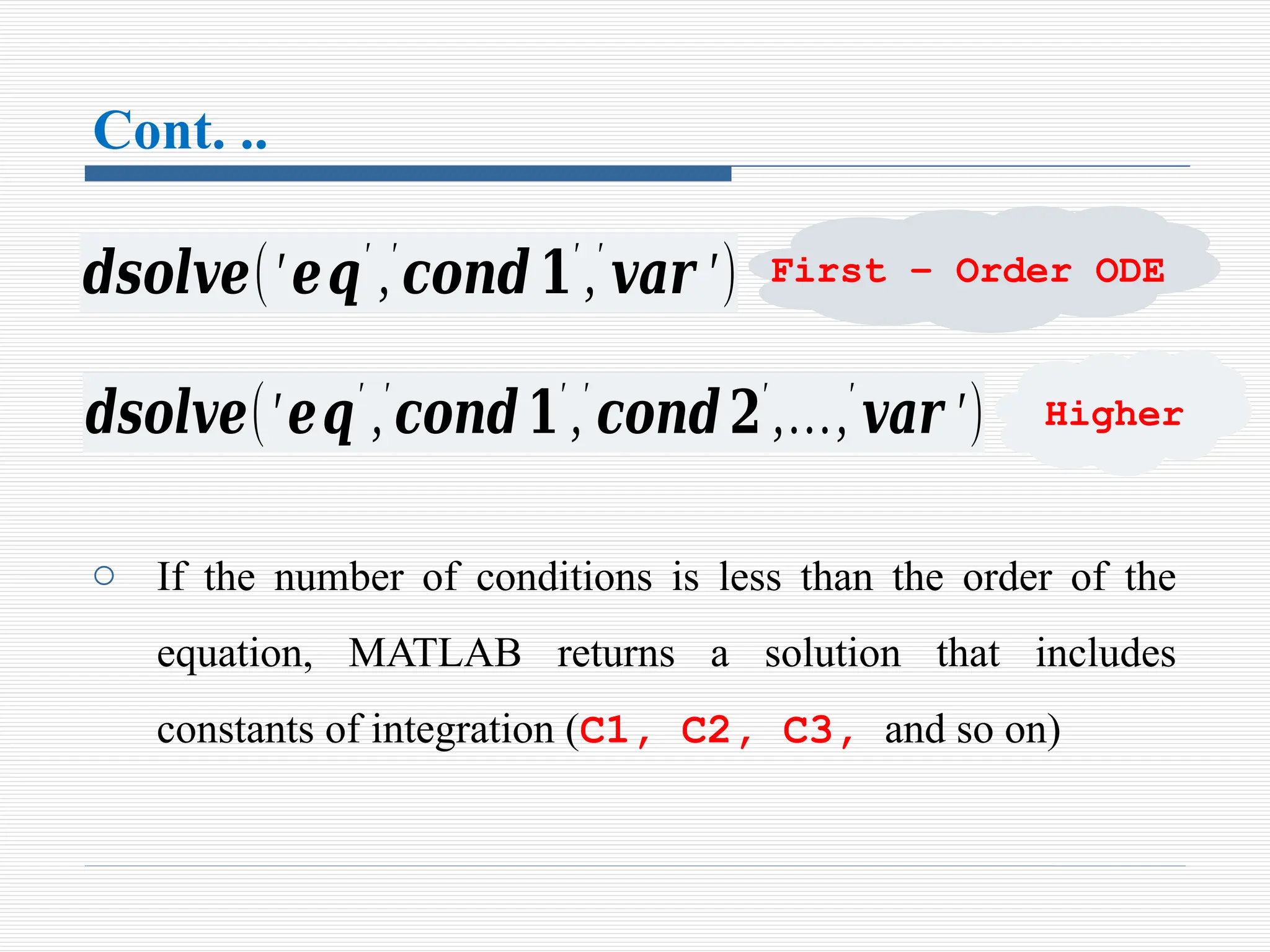 Cont. ..
o If the number of conditions is less than the order of the
equation, MATLAB returns a solution that includes
constants of integration (C1, C2, C3, and so on)
𝒅𝒔𝒐𝒍𝒗𝒆(′𝒆𝒒′
,′
𝒄𝒐𝒏𝒅𝟏′
,′
𝒗𝒂𝒓 ′)
𝒅𝒔𝒐𝒍𝒗𝒆(′𝒆𝒒′
,′
𝒄𝒐𝒏𝒅𝟏′
,′
𝒄𝒐𝒏𝒅𝟐′
,…,′
𝒗𝒂𝒓 ′)
First – Order ODE
Higher
 