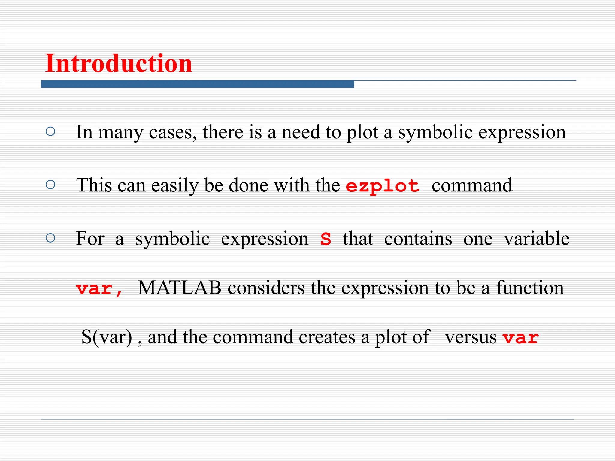 Introduction
o In many cases, there is a need to plot a symbolic expression
o This can easily be done with the ezplot command
o For a symbolic expression S that contains one variable
var, MATLAB considers the expression to be a function
S(var) , and the command creates a plot of versus var
 