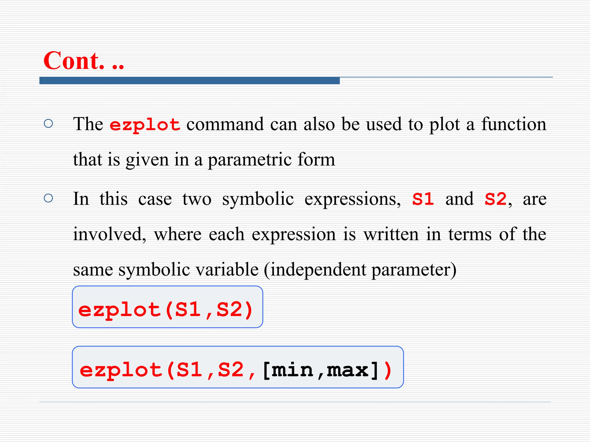 Cont. ..
o The ezplot command can also be used to plot a function
that is given in a parametric form
o In this case two symbolic expressions, S1 and S2, are
involved, where each expression is written in terms of the
same symbolic variable (independent parameter)
ezplot(S1,S2)
ezplot(S1,S2,[min,max])
 