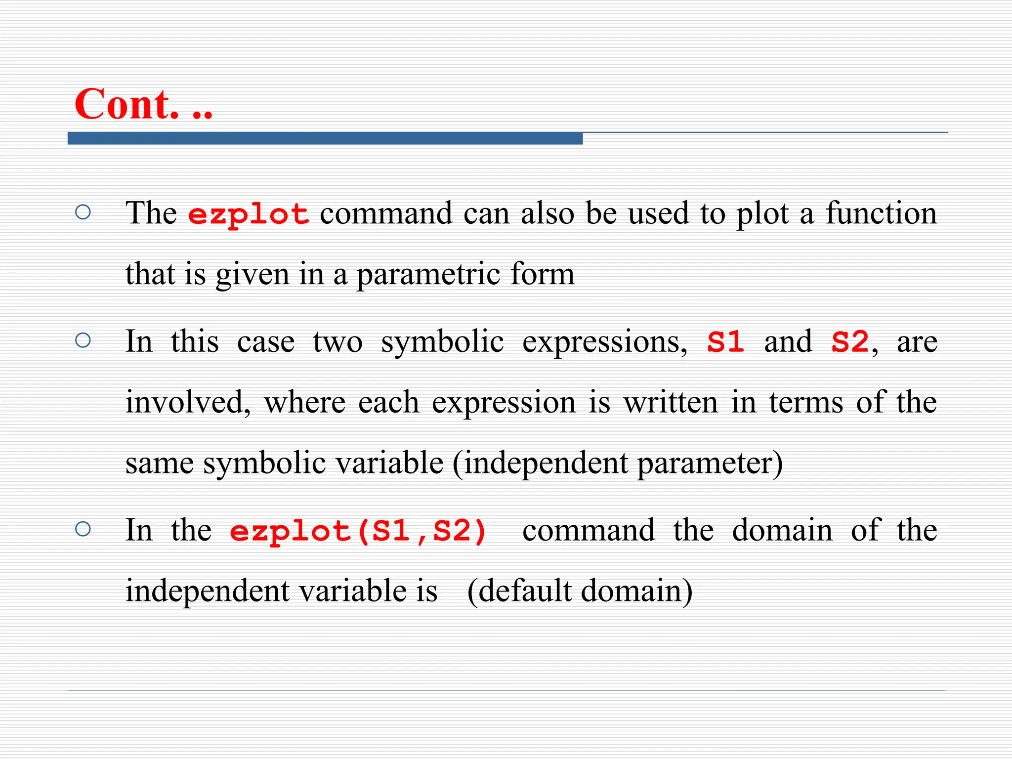 Cont. ..
o The ezplot command can also be used to plot a function
that is given in a parametric form
o In this case two symbolic expressions, S1 and S2, are
involved, where each expression is written in terms of the
same symbolic variable (independent parameter)
o In the ezplot(S1,S2) command the domain of the
independent variable is (default domain)
 