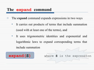 The expand command
o The expand command expands expressions in two ways
• It carries out products of terms that include summation
(used with at least one of the terms), and
• It uses trigonometric identities and exponential and
logarithmic laws to expand corresponding terms that
include summation
expand(S) where S is the expression
 