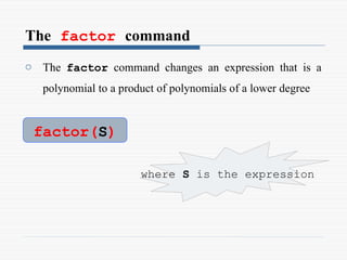The factor command
o The factor command changes an expression that is a
polynomial to a product of polynomials of a lower degree
factor(S)
where S is the expression
 