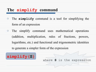 The simplify command
o The simplify command is a tool for simplifying the
form of an expression
o The simplify command uses mathematical operations
(addition, multiplication, rules of fractions, powers,
logarithms, etc.) and functional and trigonometric identities
to generate a simpler form of the expression
simplify(S)
where S is the expression
 