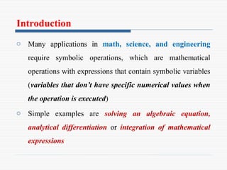 Introduction
o Many applications in math, science, and engineering
require symbolic operations, which are mathematical
operations with expressions that contain symbolic variables
(variables that don’t have specific numerical values when
the operation is executed)
o Simple examples are solving an algebraic equation,
analytical differentiation or integration of mathematical
expressions
 