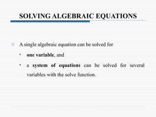 SOLVING ALGEBRAIC EQUATIONS
o A single algebraic equation can be solved for
• one variable, and
• a system of equations can be solved for several
variables with the solve function.
 