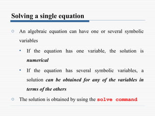 Solving a single equation
o An algebraic equation can have one or several symbolic
variables
• If the equation has one variable, the solution is
numerical
• If the equation has several symbolic variables, a
solution can be obtained for any of the variables in
terms of the others
o The solution is obtained by using the solve command
 