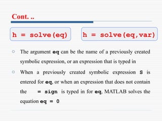 Cont. ..
o The argument eq can be the name of a previously created
symbolic expression, or an expression that is typed in
o When a previously created symbolic expression S is
entered for eq, or when an expression that does not contain
the = sign is typed in for eq, MATLAB solves the
equation eq = 0
h = solve(eq) h = solve(eq,var)
 