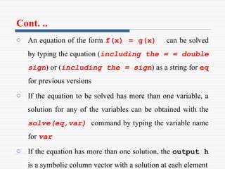Cont. ..
o An equation of the form f(x) = g(x) can be solved
by typing the equation (including the = = double
sign) or (including the = sign) as a string for eq
for previous versions
o If the equation to be solved has more than one variable, a
solution for any of the variables can be obtained with the
solve(eq,var) command by typing the variable name
for var
o If the equation has more than one solution, the output h
is a symbolic column vector with a solution at each element
 