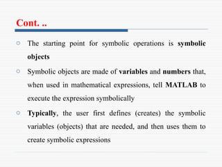 Cont. ..
o The starting point for symbolic operations is symbolic
objects
o Symbolic objects are made of variables and numbers that,
when used in mathematical expressions, tell MATLAB to
execute the expression symbolically
o Typically, the user first defines (creates) the symbolic
variables (objects) that are needed, and then uses them to
create symbolic expressions
 