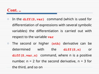 Cont. ..
o In the diff(S,var) command (which is used for
differentiation of expressions with several symbolic
variables) the differentiation is carried out with
respect to the variable var
o The second or higher (nth) derivative can be
determined with the diff(S,n) or
diff(S,var,n) command, where n is a positive
number. n = 2 for the second derivative, n = 3 for
the third, and so on
 