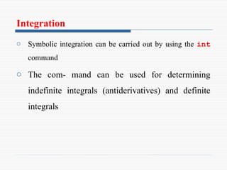 Integration
o Symbolic integration can be carried out by using the int
command
o The com- mand can be used for determining
indefinite integrals (antiderivatives) and definite
integrals
 
