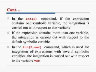 Cont. ..
o In the int(S) command, if the expression
contains one symbolic variable, the integration is
carried out with respect to that variable
o If the expression contains more than one variable,
the integration is carried out with respect to the
default symbolic variable
o In the int(S,var) command, which is used for
integration of expressions with several symbolic
variables, the integration is carried out with respect
to the variable var
 